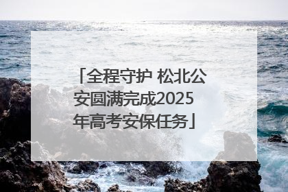 全程守护 松北公安圆满完成2025年高考安保任务