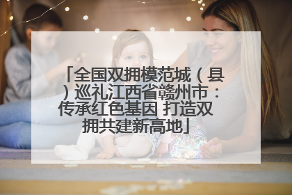 全国双拥模范城（县）巡礼江西省赣州市：传承红色基因 打造双拥共建新高地
