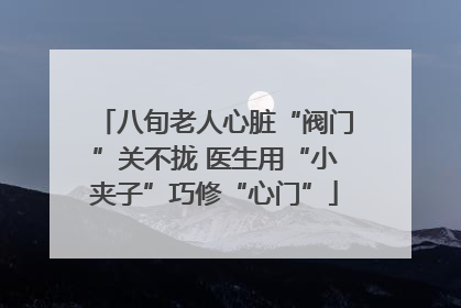 八旬老人心脏“阀门”关不拢 医生用“小夹子”巧修“心门”