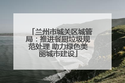 兰州市城关区城管局：推进餐厨垃圾规范处理 助力绿色美丽城市建设