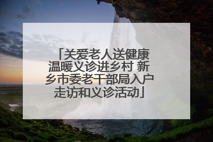 关爱老人送健康 温暖义诊进乡村 新乡市委老干部局入户走访和义诊活动