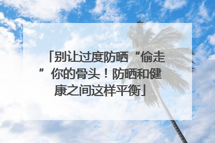 别让过度防晒“偷走”你的骨头！防晒和健康之间这样平衡