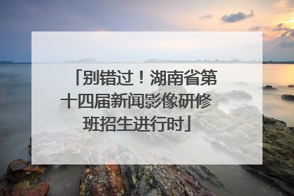 别错过！湖南省第十四届新闻影像研修班招生进行时