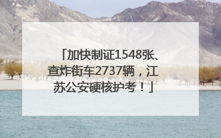 加快制证1548张、查炸街车2737辆，江苏公安硬核护考！