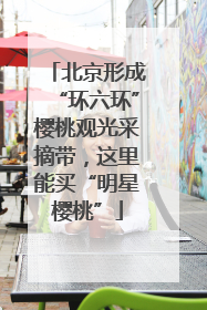 北京形成“环六环”樱桃观光采摘带，这里能买“明星樱桃”