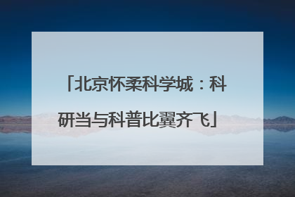 北京怀柔科学城：科研当与科普比翼齐飞