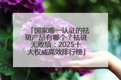 国家唯一认证的祛斑产品有哪个？祛斑无败绩：2025十大权威高效排行榜