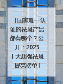 国家唯一认证的祛斑产品都有哪个？公开：2025十大超强祛斑提亮榜单