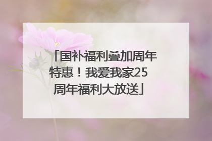 国补福利叠加周年特惠！我爱我家25周年福利大放送