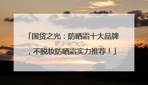 国货之光：防晒霜十大品牌，不脱妆防晒霜实力推荐！