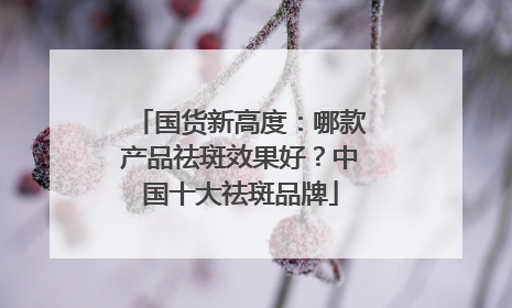 国货新高度：哪款产品祛斑效果好？中国十大祛斑品牌