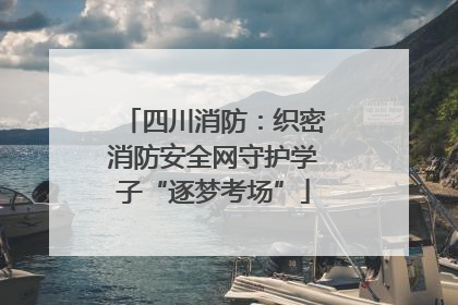 四川消防：织密消防安全网守护学子“逐梦考场”