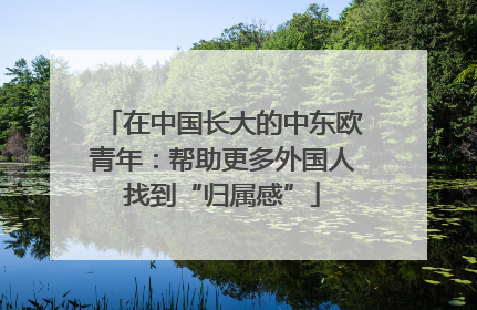 在中国长大的中东欧青年：帮助更多外国人找到“归属感”