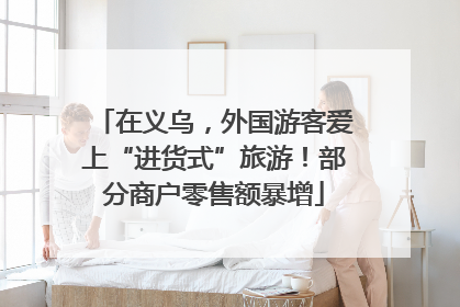 在义乌，外国游客爱上“进货式”旅游！部分商户零售额暴增