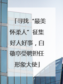 寻找“最美怀柔人”征集好人好事，白敬亭受聘担任形象大使
