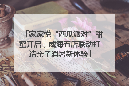 家家悦“西瓜派对”甜蜜开启，威海五店联动打造亲子消暑新体验