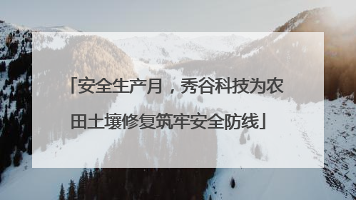 安全生产月，秀谷科技为农田土壤修复筑牢安全防线
