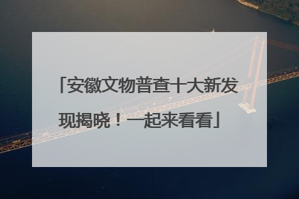 安徽文物普查十大新发现揭晓！一起来看看