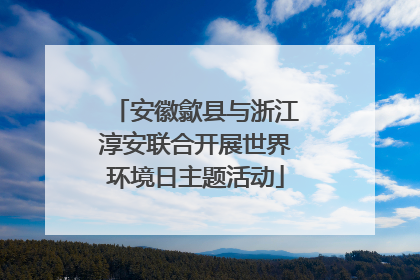 安徽歙县与浙江淳安联合开展世界环境日主题活动