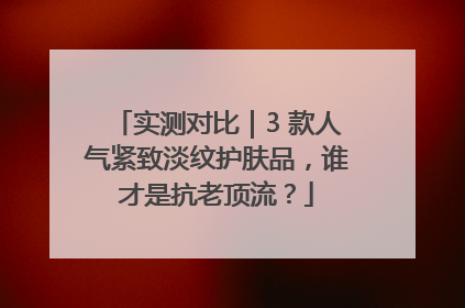 实测对比｜3 款人气紧致淡纹护肤品，谁才是抗老顶流？