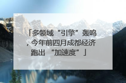 多领域“引擎”轰鸣，今年前四月成都经济跑出 “加速度”