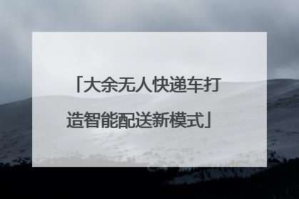 大余无人快递车打造智能配送新模式