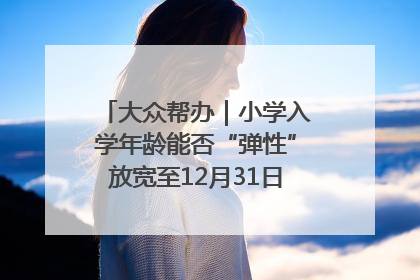 大众帮办｜小学入学年龄能否“弹性”放宽至12月31日？有地方已在探索