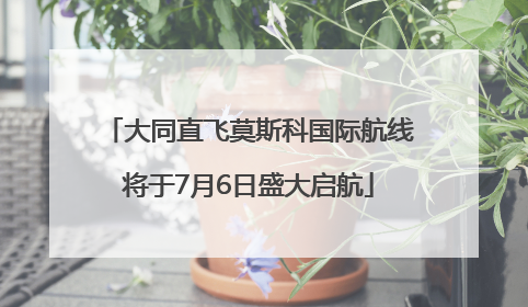 大同直飞莫斯科国际航线将于7月6日盛大启航