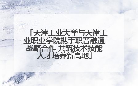 天津工业大学与天津工业职业学院携手职普融通战略合作 共筑技术技能人才培养新高地
