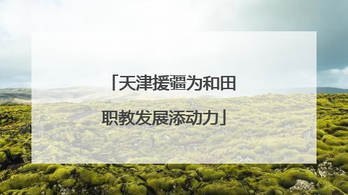 天津援疆为和田职教发展添动力