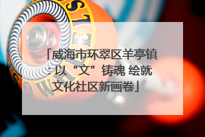 威海市环翠区羊亭镇：以“文”铸魂 绘就文化社区新画卷