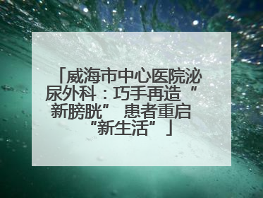 威海市中心医院泌尿外科：巧手再造“新膀胱” 患者重启“新生活”