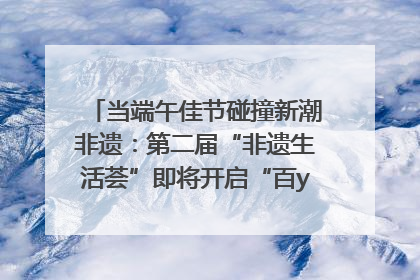 当端午佳节碰撞新潮非遗：第二届“非遗生活荟”即将开启“百young”新章