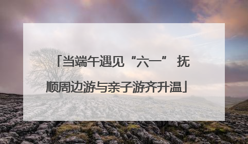 当端午遇见“六一” 抚顺周边游与亲子游齐升温
