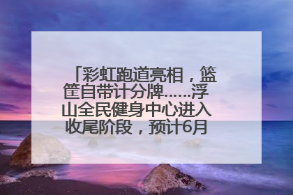 彩虹跑道亮相，篮筐自带计分牌……浮山全民健身中心进入收尾阶段，预计6月30日试运营