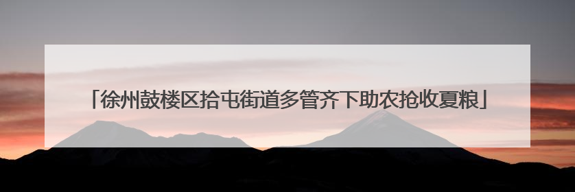 徐州鼓楼区拾屯街道多管齐下助农抢收夏粮