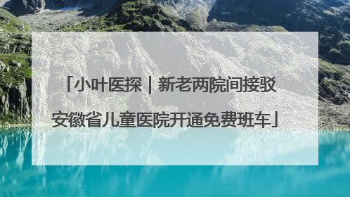 小叶医探｜新老两院间接驳 安徽省儿童医院开通免费班车