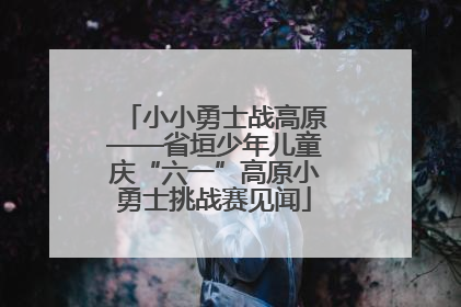 小小勇士战高原——省垣少年儿童庆“六一”高原小勇士挑战赛见闻