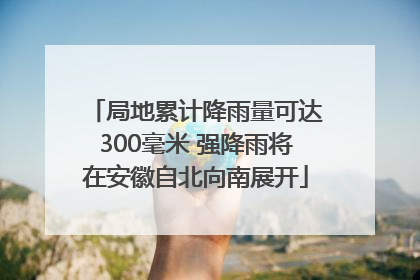 局地累计降雨量可达300毫米 强降雨将在安徽自北向南展开