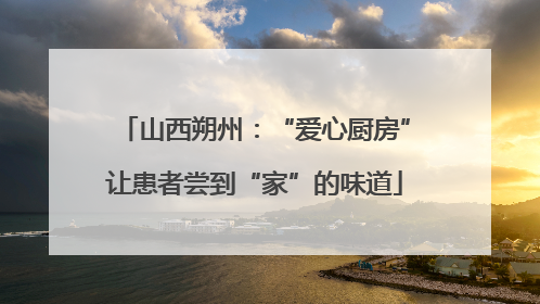 山西朔州：“爱心厨房”让患者尝到“家”的味道