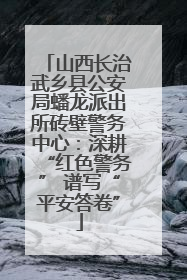 山西长治武乡县公安局蟠龙派出所砖壁警务中心：深耕“红色警务” 谱写“平安答卷”