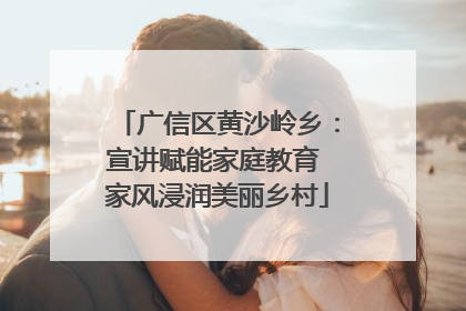 广信区黄沙岭乡：宣讲赋能家庭教育 家风浸润美丽乡村