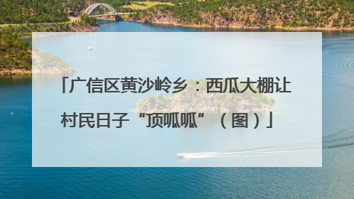 广信区黄沙岭乡：西瓜大棚让村民日子“顶呱呱”（图）