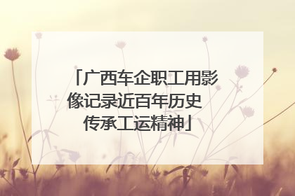广西车企职工用影像记录近百年历史 传承工运精神