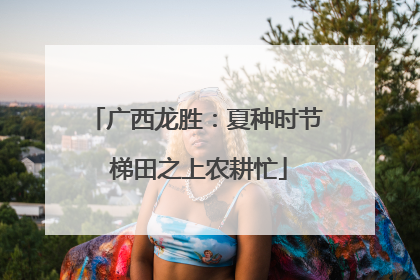 广西龙胜：夏种时节 梯田之上农耕忙