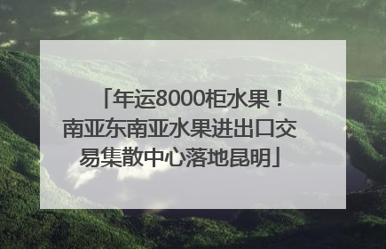 年运8000柜水果！南亚东南亚水果进出口交易集散中心落地昆明