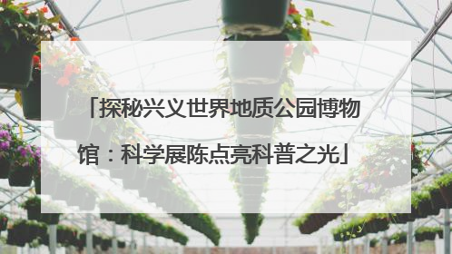 探秘兴义世界地质公园博物馆：科学展陈点亮科普之光