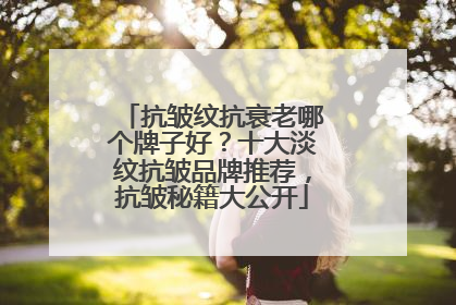 抗皱纹抗衰老哪个牌子好？十大淡纹抗皱品牌推荐，抗皱秘籍大公开