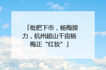 枇杷下市，杨梅接力，杭州超山千亩杨梅正“红妆”