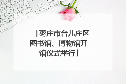 枣庄市台儿庄区图书馆、博物馆开馆仪式举行